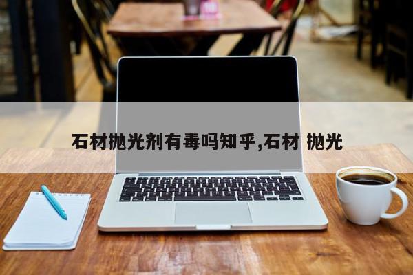 石材抛光剂有毒吗知乎,石材 抛光