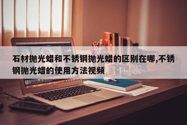 石材抛光蜡和不锈钢抛光蜡的区别在哪,不锈钢抛光蜡的使用方法视频