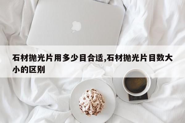 石材抛光片用多少目合适,石材抛光片目数大小的区别