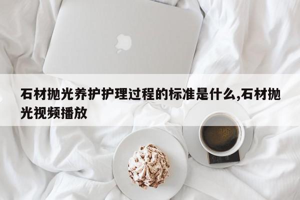 石材抛光养护护理过程的标准是什么,石材抛光视频播放