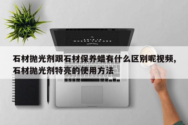 石材抛光剂跟石材保养蜡有什么区别呢视频,石材抛光剂特亮的使用方法