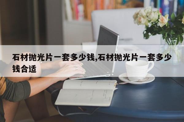 石材抛光片一套多少钱,石材抛光片一套多少钱合适