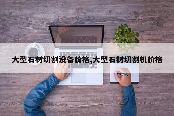 大型石材切割设备价格,大型石材切割机价格