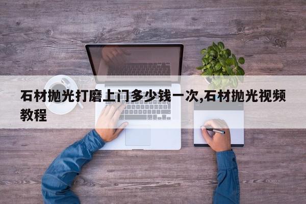 石材抛光打磨上门多少钱一次,石材抛光视频教程