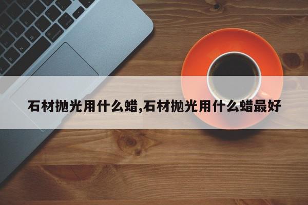 石材抛光用什么蜡,石材抛光用什么蜡最好