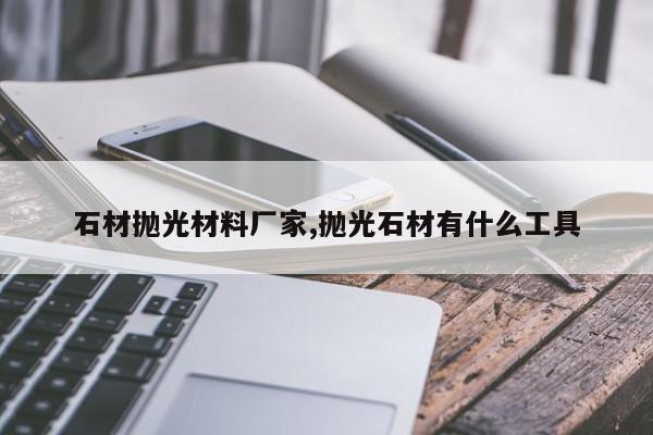 石材抛光材料厂家,抛光石材有什么工具