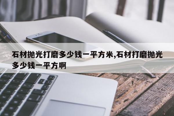石材抛光打磨多少钱一平方米,石材打磨抛光多少钱一平方啊