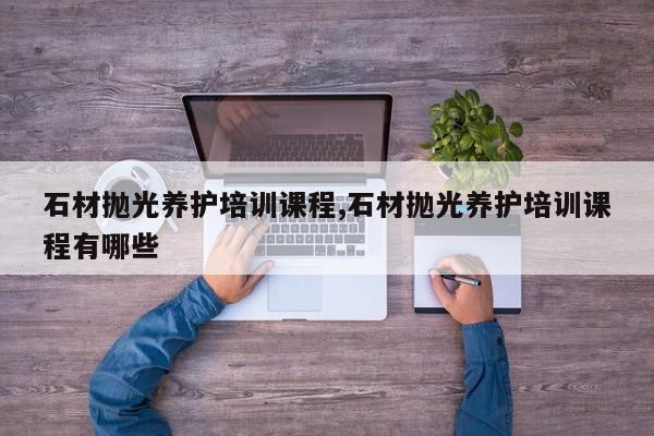 石材抛光养护培训课程,石材抛光养护培训课程有哪些
