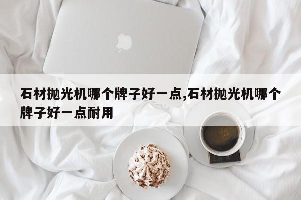 石材抛光机哪个牌子好一点,石材抛光机哪个牌子好一点耐用