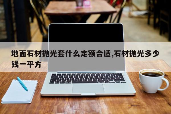 地面石材抛光套什么定额合适,石材抛光多少钱一平方