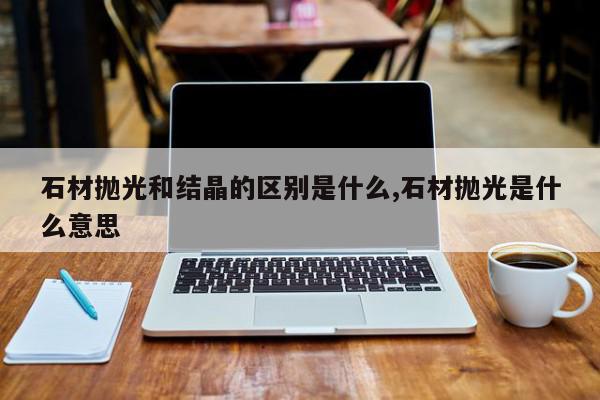 石材抛光和结晶的区别是什么,石材抛光是什么意思