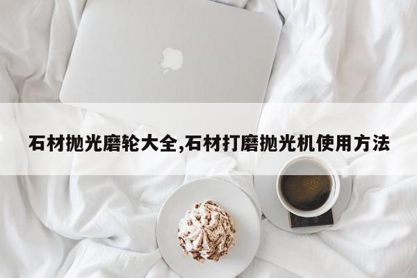 石材抛光磨轮大全,石材打磨抛光机使用方法