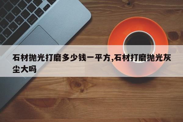 石材抛光打磨多少钱一平方,石材打磨抛光灰尘大吗