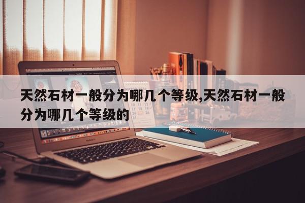 天然石材一般分为哪几个等级,天然石材一般分为哪几个等级的