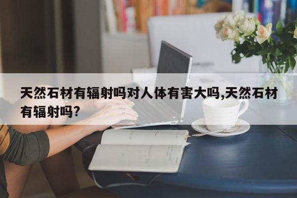 天然石材有辐射吗对人体有害大吗,天然石材有辐射吗?